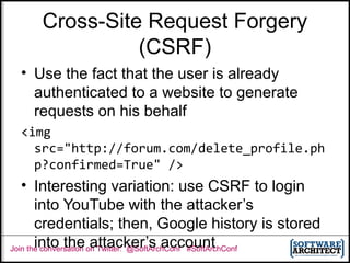 Join the conversation on Twitter: @SoftArchConf #SoftArchConf
Cross-Site Request Forgery
(CSRF)
• Use the fact that the user is already
authenticated to a website to generate
requests on his behalf
<img
src="http://forum.com/delete_profile.ph
p?confirmed=True" />
• Interesting variation: use CSRF to login
into YouTube with the attacker’s
credentials; then, Google history is stored
into the attacker’s account
 