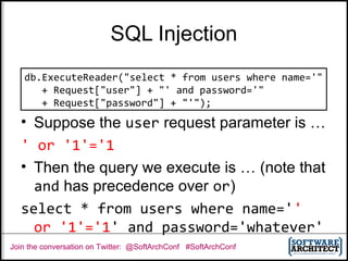 Join the conversation on Twitter: @SoftArchConf #SoftArchConf
SQL Injection
• Suppose the user request parameter is …
' or '1'='1
• Then the query we execute is … (note that
and has precedence over or)
select * from users where name=''
or '1'='1' and password='whatever'
db.ExecuteReader("select * from users where name='"
+ Request["user"] + "' and password='"
+ Request["password"] + "'");
 