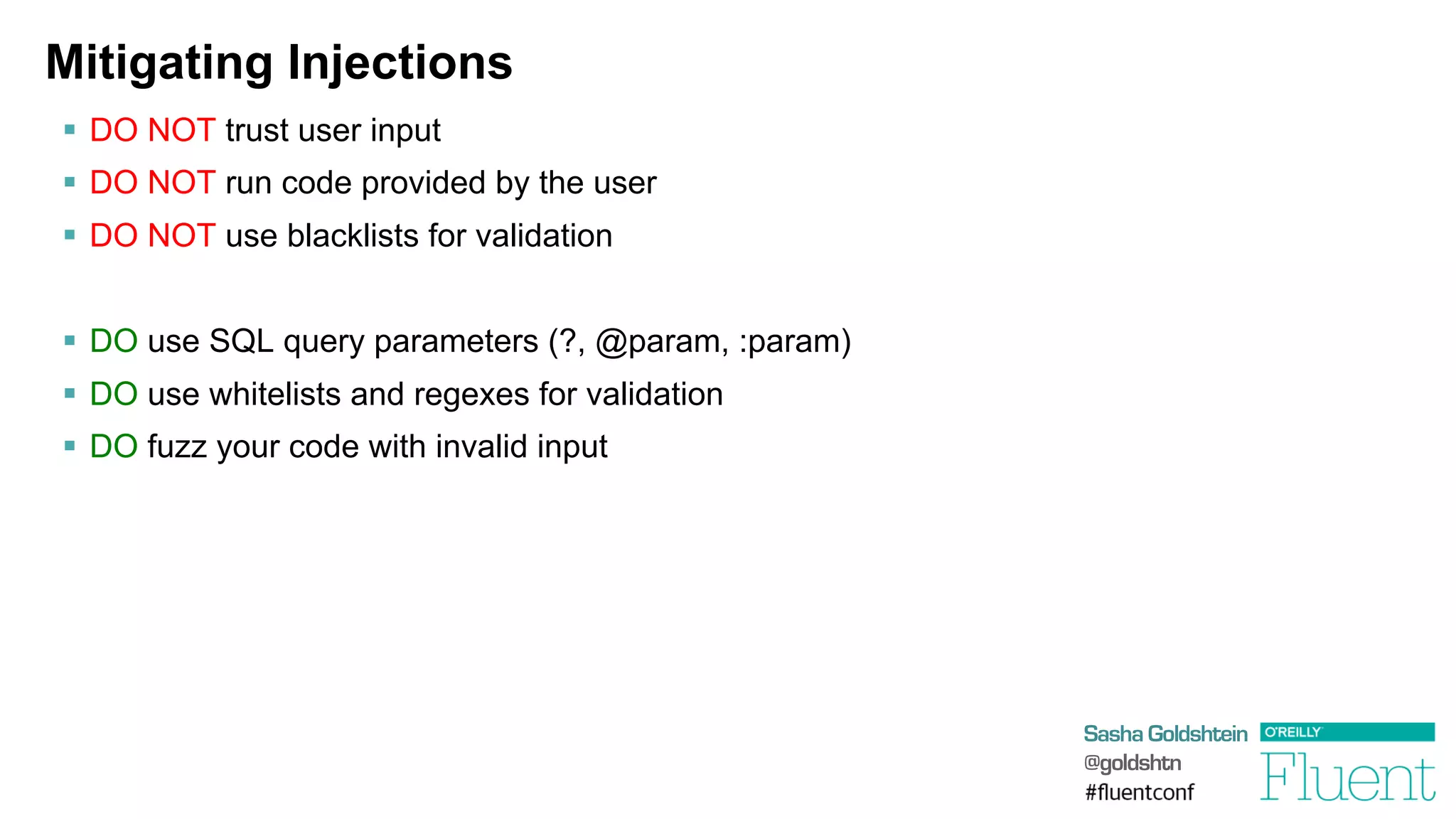 Sasha Goldshtein
@goldshtn
Mitigating Injections
§  DO NOT trust user input
§  DO NOT run code provided by the user
§  DO NOT use blacklists for validation
§  DO use SQL query parameters (?, @param, :param)
§  DO use whitelists and regexes for validation
§  DO fuzz your code with invalid input
 