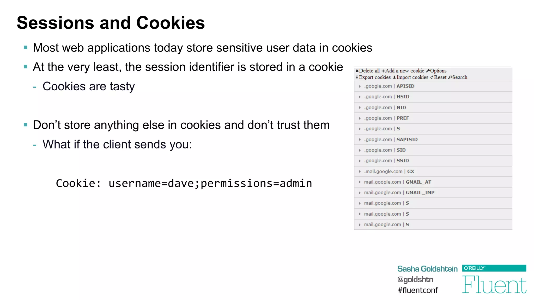 Sasha Goldshtein
@goldshtn
Sessions and Cookies
§  Most web applications today store sensitive user data in cookies
§  At the very least, the session identifier is stored in a cookie
-  Cookies are tasty
§  Don’t store anything else in cookies and don’t trust them
-  What if the client sends you:
Cookie:	
  username=dave;permissions=admin	
  
 