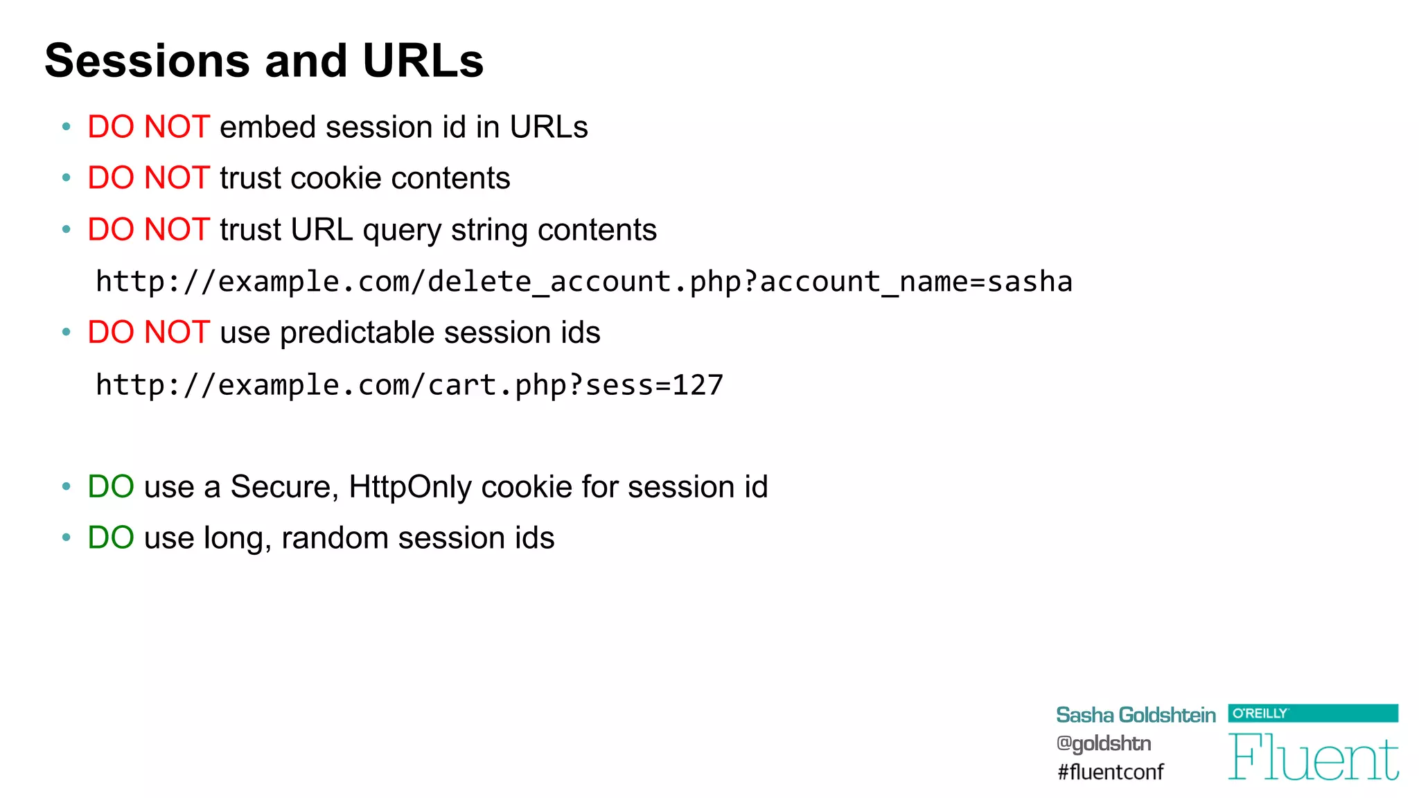 Sasha Goldshtein
@goldshtn
Sessions and URLs
•  DO NOT embed session id in URLs
•  DO NOT trust cookie contents
•  DO NOT trust URL query string contents
http://example.com/delete_account.php?account_name=sasha
•  DO NOT use predictable session ids
	
  http://example.com/cart.php?sess=127
•  DO use a Secure, HttpOnly cookie for session id
•  DO use long, random session ids
 