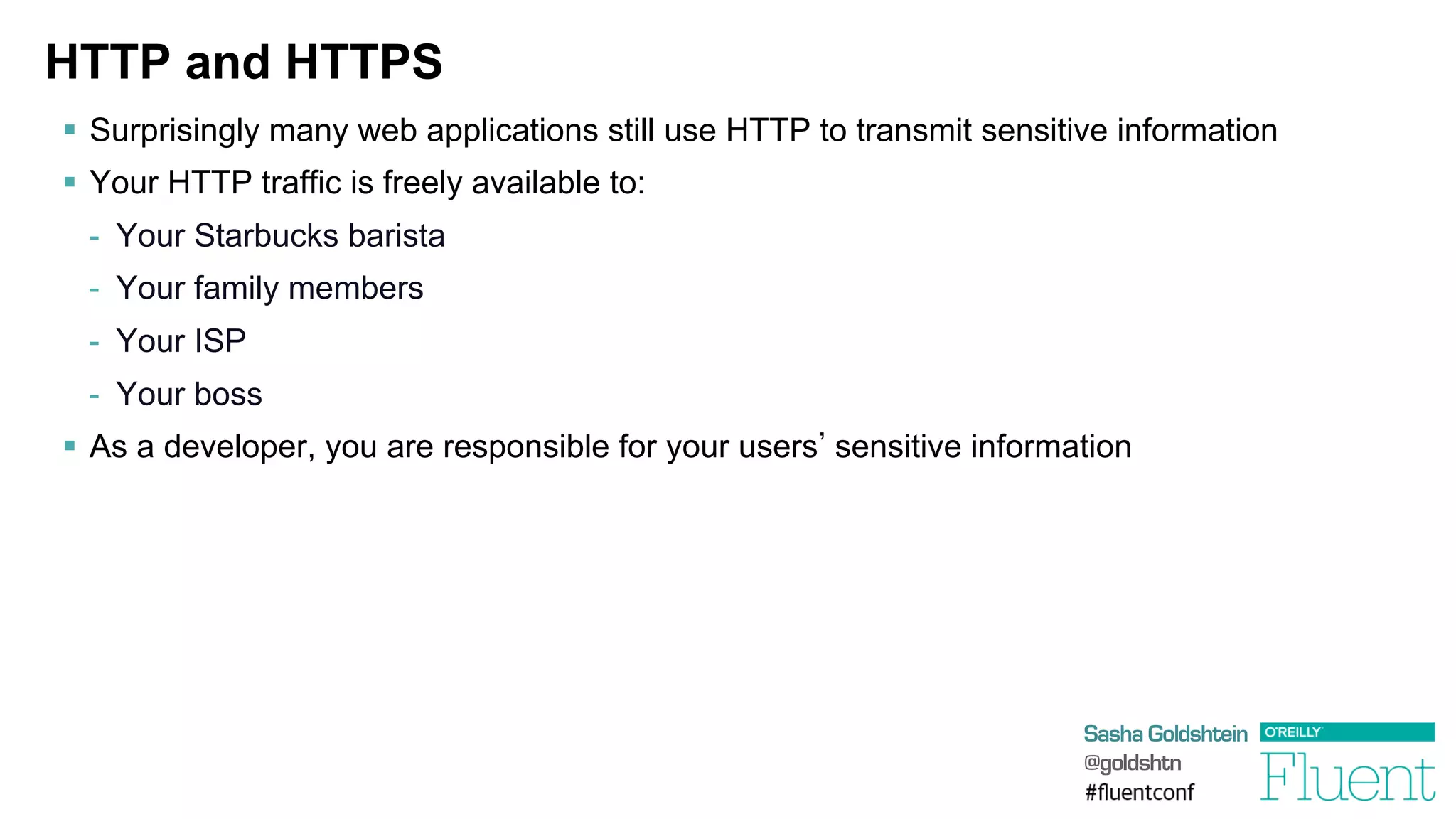 Sasha Goldshtein
@goldshtn
HTTP and HTTPS
§  Surprisingly many web applications still use HTTP to transmit sensitive information
§  Your HTTP traffic is freely available to:
-  Your Starbucks barista
-  Your family members
-  Your ISP
-  Your boss
§  As a developer, you are responsible for your users sensitive information
 