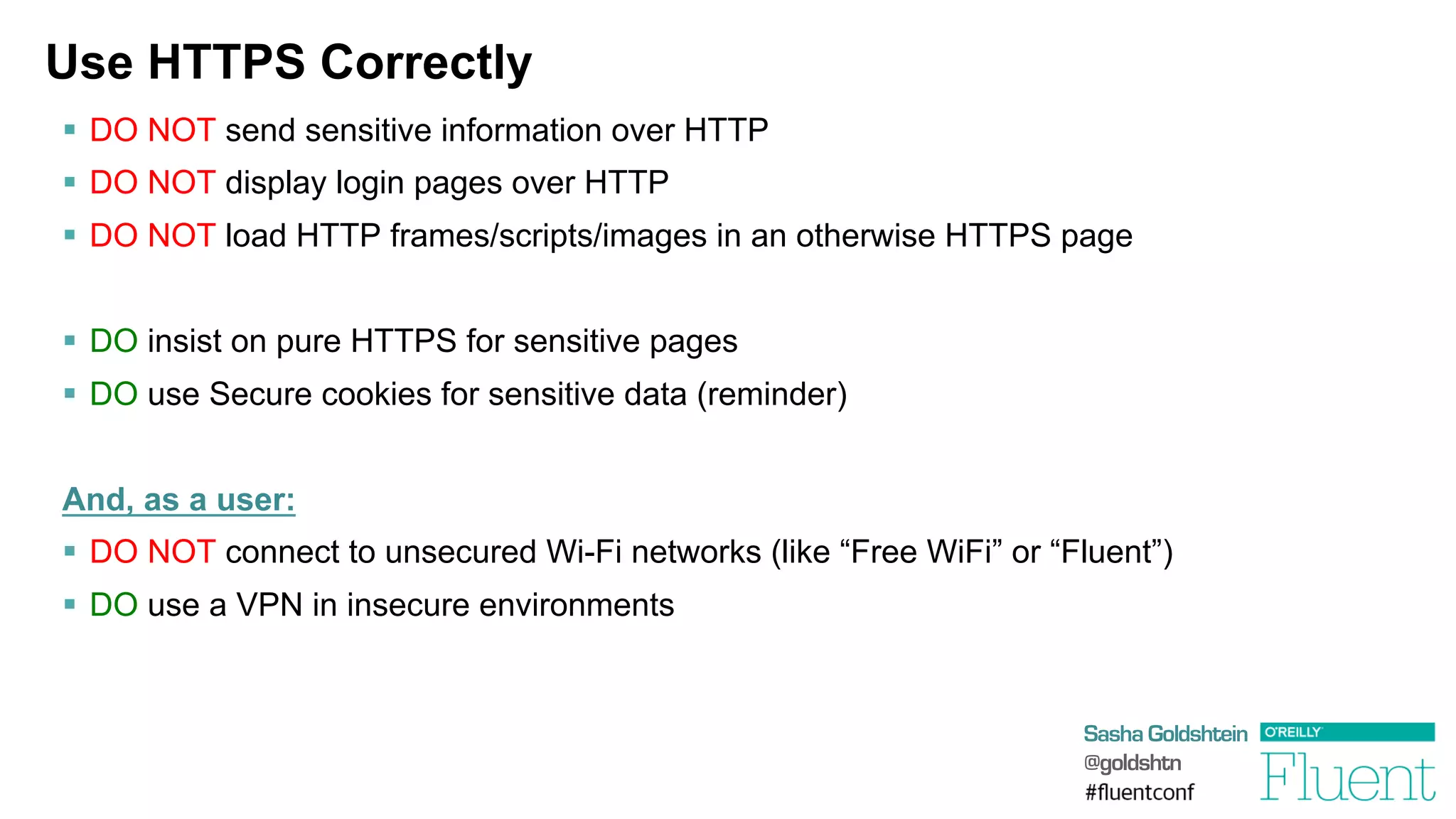 Sasha Goldshtein
@goldshtn
Use HTTPS Correctly
§  DO NOT send sensitive information over HTTP
§  DO NOT display login pages over HTTP
§  DO NOT load HTTP frames/scripts/images in an otherwise HTTPS page
§  DO insist on pure HTTPS for sensitive pages
§  DO use Secure cookies for sensitive data (reminder)
And, as a user:
§  DO NOT connect to unsecured Wi-Fi networks (like “Free WiFi” or “Fluent”)
§  DO use a VPN in insecure environments
 