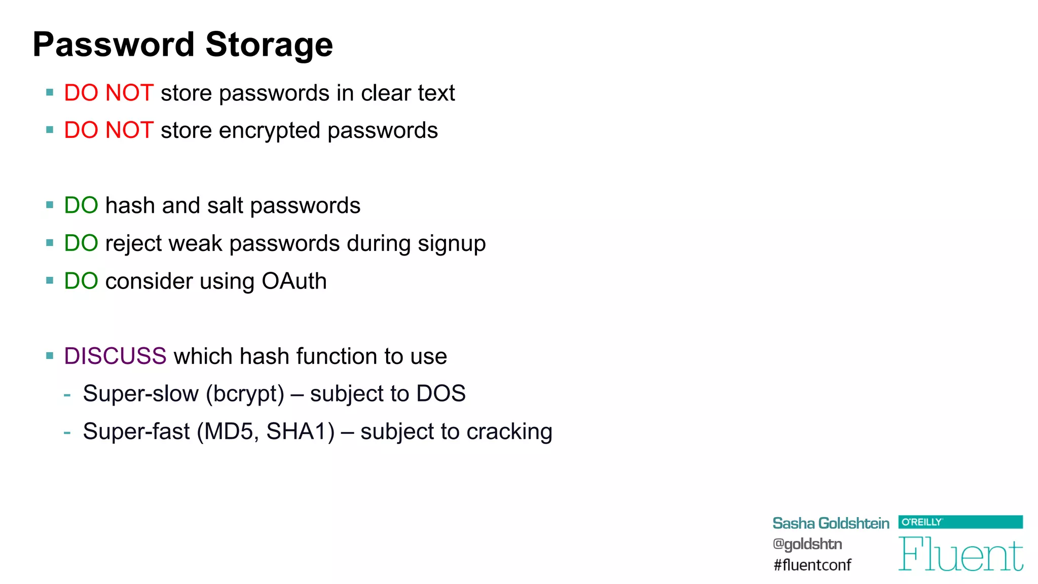 Sasha Goldshtein
@goldshtn
Password Storage
§  DO NOT store passwords in clear text
§  DO NOT store encrypted passwords
§  DO hash and salt passwords
§  DO reject weak passwords during signup
§  DO consider using OAuth
§  DISCUSS which hash function to use
-  Super-slow (bcrypt) – subject to DOS
-  Super-fast (MD5, SHA1) – subject to cracking
 