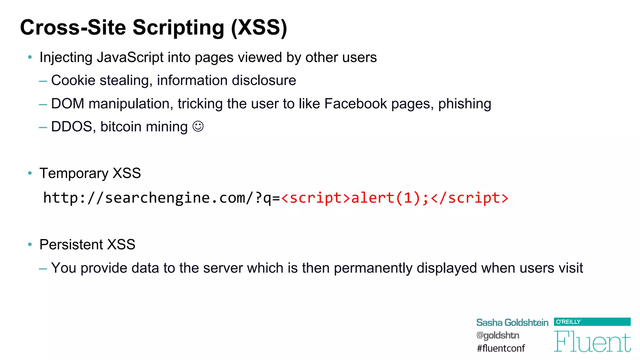 Sasha Goldshtein
@goldshtn
Cross-Site Scripting (XSS)
•  Injecting JavaScript into pages viewed by other users
– Cookie stealing, information disclosure
– DOM manipulation, tricking the user to like Facebook pages, phishing
– DDOS, bitcoin mining J
•  Temporary XSS
	
  http://searchengine.com/?q=<script>alert(1);</script>
•  Persistent XSS
– You provide data to the server which is then permanently displayed when users visit
 