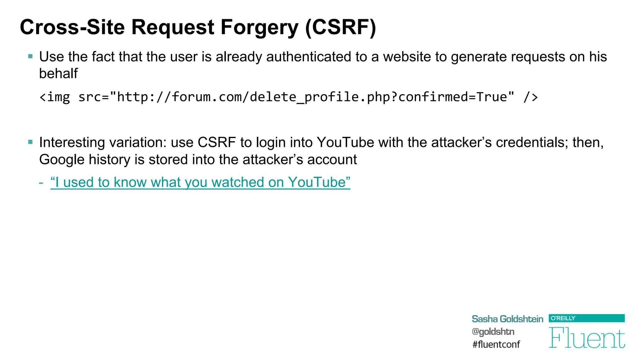 Sasha Goldshtein
@goldshtn
Cross-Site Request Forgery (CSRF)
§  Use the fact that the user is already authenticated to a website to generate requests on his
behalf
	
  <img	
  src="http://forum.com/delete_profile.php?confirmed=True"	
  />	
  
§  Interesting variation: use CSRF to login into YouTube with the attacker’s credentials; then,
Google history is stored into the attacker’s account
-  “I used to know what you watched on YouTube”
 