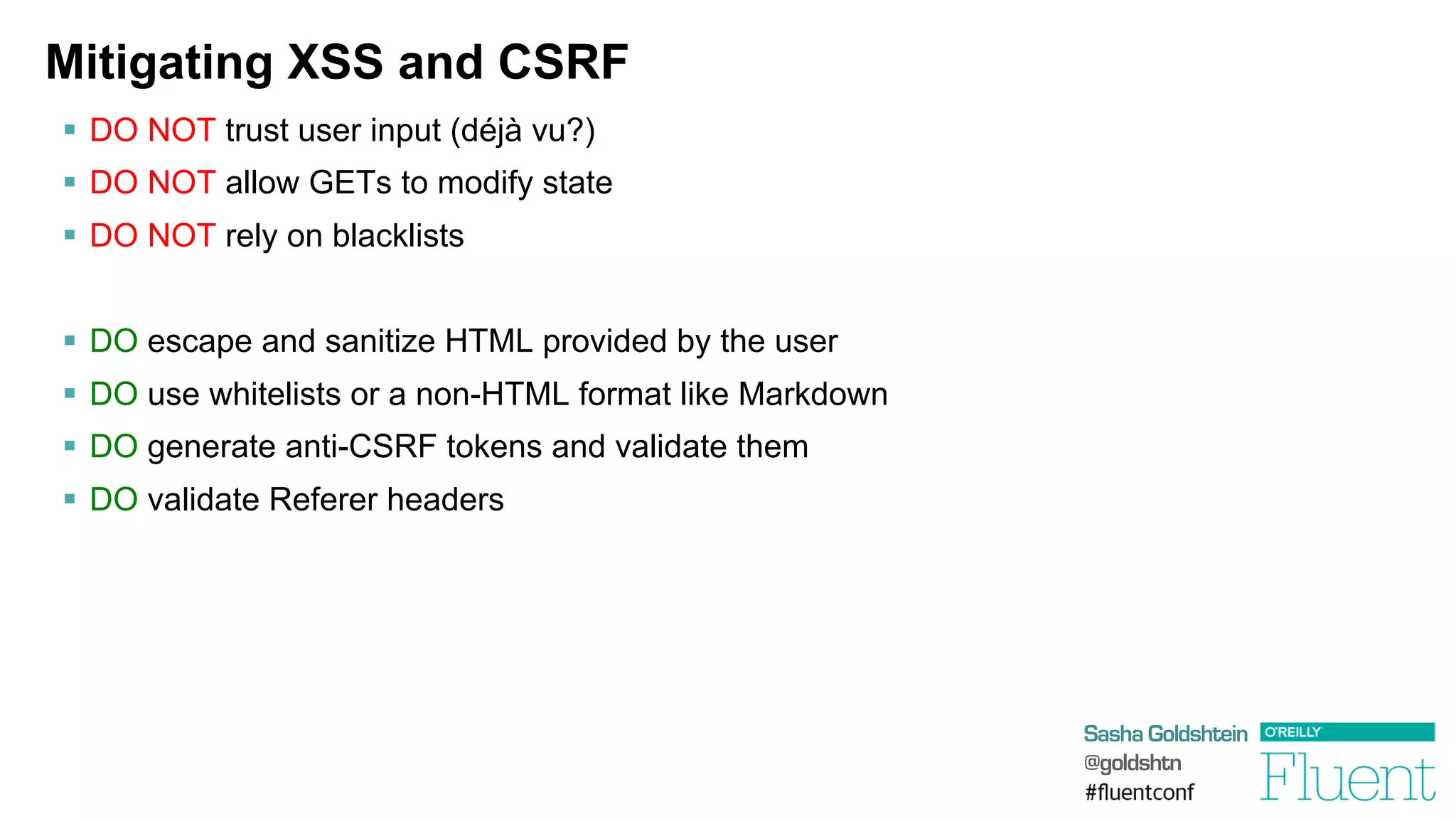Sasha Goldshtein
@goldshtn
Mitigating XSS and CSRF
§  DO NOT trust user input (déjà vu?)
§  DO NOT allow GETs to modify state
§  DO NOT rely on blacklists
§  DO escape and sanitize HTML provided by the user
§  DO use whitelists or a non-HTML format like Markdown
§  DO generate anti-CSRF tokens and validate them
§  DO validate Referer headers
 