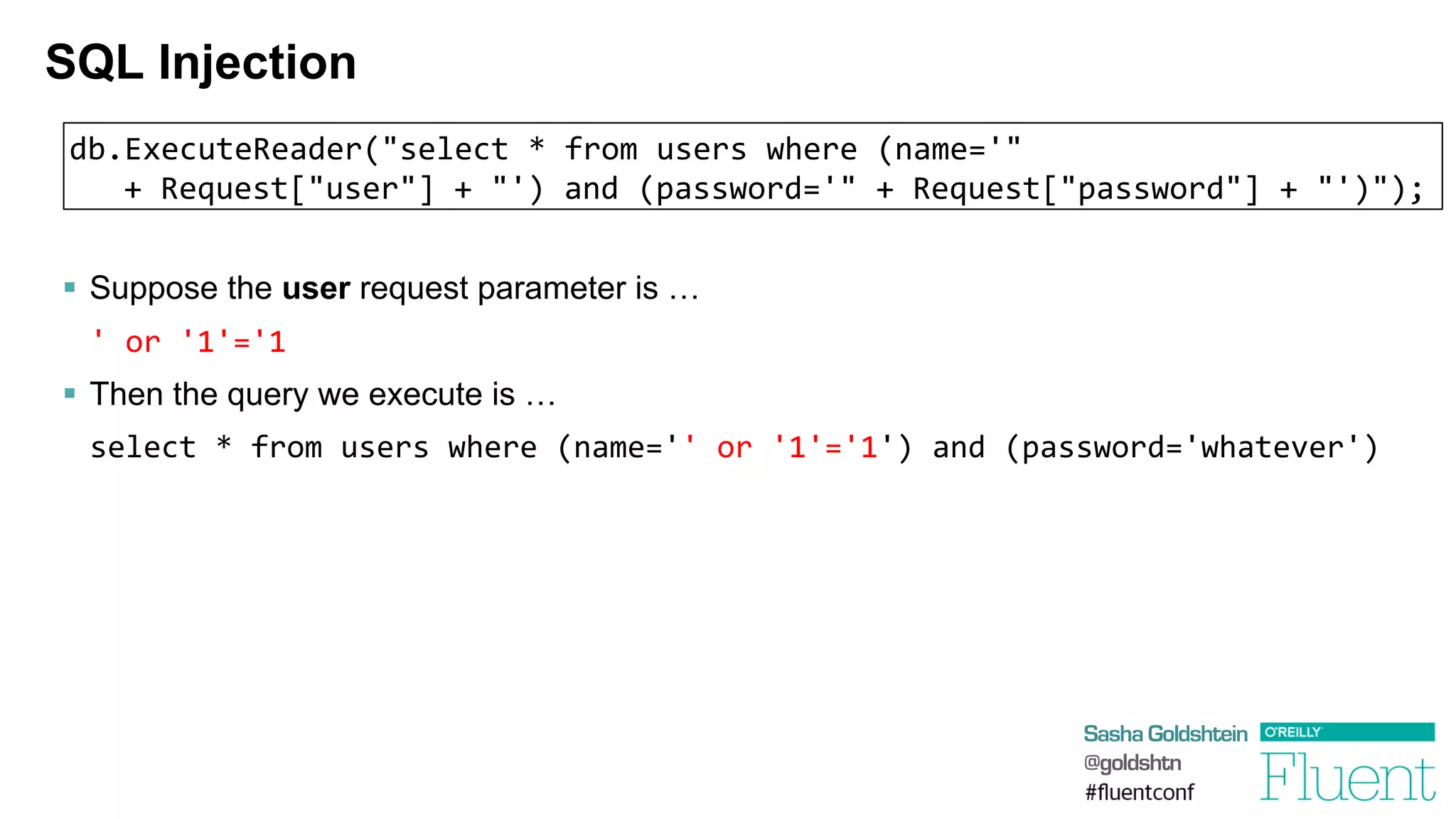 Sasha Goldshtein
@goldshtn
SQL Injection
§  Suppose the user request parameter is …
	
  '	
  or	
  '1'='1	
  
§  Then the query we execute is …
select	
  *	
  from	
  users	
  where	
  (name=''	
  or	
  '1'='1')	
  and	
  (password='whatever')	
  
db.ExecuteReader("select	
  *	
  from	
  users	
  where	
  (name='"	
  
	
  +	
  Request["user"]	
  +	
  "')	
  and	
  (password='"	
  +	
  Request["password"]	
  +	
  "')");
 
