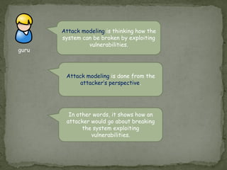 guru
Attack modeling is thinking how the
system can be broken by exploiting
vulnerabilities.
Attack modeling is done from the
attacker’s perspective.
In other words, it shows how an
attacker would go about breaking
the system exploiting
vulnerabilities.
 