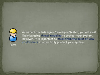As an architect/designer/developer/tester, you will most
likely be using threat modeling to protect your system.
However, it is important to think from the point of view
of attackers in order truly protect your system.
guru
 