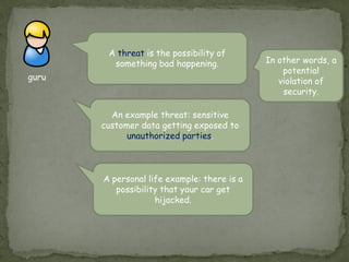 guru
A threat is the possibility of
something bad happening.
An example threat: sensitive
customer data getting exposed to
unauthorized parties.
In other words, a
potential
violation of
security.
A personal life example: there is a
possibility that your car get
hijacked.
 