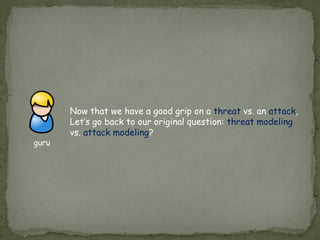 Now that we have a good grip on a threat vs. an attack,
Let’s go back to our original question: threat modeling
vs. attack modeling?
guru
 