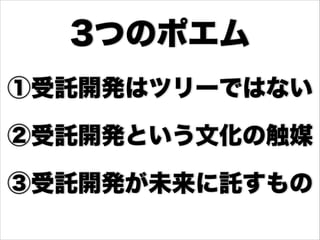 ①受託開発はツリーではない
②受託開発という文化の触媒
③受託開発が未来に託すもの
3つのポエム
 