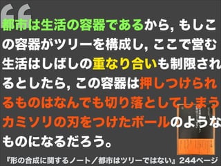 『形の合成に関するノート／都市はツリーではない』244ページ
都市は生活の容器であるから, もしこ
の容器がツリーを構成し, ここで営む
生活はしばしの重なり合いも制限され
るとしたら, この容器は押しつけられ
るものはなんでも切り落としてしまう
カミソリの刃をつけたボールのような
ものになるだろう。
 