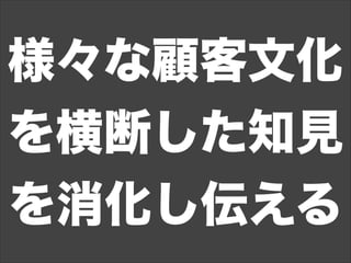 様々な顧客文化
を横断した知見
を消化し伝える
 