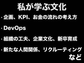• 企画、KPI、お金の流れの考え方
• DevOps
• 組織の工夫、企業文化、新卒育成
• 新たな人間関係、リクルーティング
私が学ぶ文化
など
 