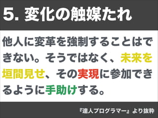 他人に変革を強制することはで
きない。そうではなく、未来を
垣間見せ、その実現に参加でき
るように手助けする。
5. 変化の触媒たれ
『達人プログラマー』より抜粋
 