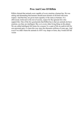 Pros And Cons Of Rifkin
Rifkin claimed that animals were capable of every emotion a human has. He was
asking and demanding that humans should treat animals of all kind with more
respect. And that they are given more equality or the same as humans. It is
obliviously irrelevant to the rest of society, expect for the ignorant few who
support this. One of the few good points that Rifkin has is that yes animals do have
emotion, yes they are intelligent. But, so is every other living thing on this planet.
We are called intelligent life forms for a reason. It s a part of life on earth to kill for
own personal gain, it s been this way since the dinosaurs millions of years ago. And
even if we didn t harm the animals in ANY way shape or form, they would still fall
victim
 