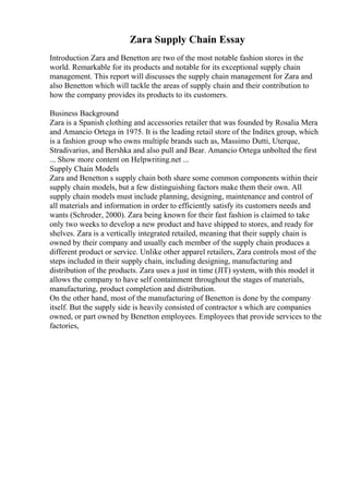 Zara Supply Chain Essay
Introduction Zara and Benetton are two of the most notable fashion stores in the
world. Remarkable for its products and notable for its exceptional supply chain
management. This report will discusses the supply chain management for Zara and
also Benetton which will tackle the areas of supply chain and their contribution to
how the company provides its products to its customers.
Business Background
Zara is a Spanish clothing and accessories retailer that was founded by Rosalia Mera
and Amancio Ortega in 1975. It is the leading retail store of the Inditex group, which
is a fashion group who owns multiple brands such as, Massimo Dutti, Uterque,
Stradivarius, and Bershka and also pull and Bear. Amancio Ortega unbolted the first
... Show more content on Helpwriting.net ...
Supply Chain Models
Zara and Benetton s supply chain both share some common components within their
supply chain models, but a few distinguishing factors make them their own. All
supply chain models must include planning, designing, maintenance and control of
all materials and information in order to efficiently satisfy its customers needs and
wants (Schroder, 2000). Zara being known for their fast fashion is claimed to take
only two weeks to develop a new product and have shipped to stores, and ready for
shelves. Zara is a vertically integrated retailed, meaning that their supply chain is
owned by their company and usually each member of the supply chain produces a
different product or service. Unlike other apparel retailers, Zara controls most of the
steps included in their supply chain, including designing, manufacturing and
distribution of the products. Zara uses a just in time (JIT) system, with this model it
allows the company to have self containment throughout the stages of materials,
manufacturing, product completion and distribution.
On the other hand, most of the manufacturing of Benetton is done by the company
itself. But the supply side is heavily consisted of contractor s which are companies
owned, or part owned by Benetton employees. Employees that provide services to the
factories,
 