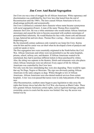 Jim Crow And Racial Segregation
Jim Crow era was a time of struggle for all African Americans. White supremacy and
discrimination was established by Jim Crow laws that lasted from the end of
Reconstruction until the 1960 s. The laws caused African Americans to be at a
disadvantage politically and economically.
Jim Crow is defined as a minstrel show character whose name became synonymous
with racial segregation (Foner). A man of the name Thomas Rice created the
character Jim Crow. He was a white entertainer who would imitate African American
stereotypes and caused the term to become associated with southern stereotypes of
presumed black inferiority. He would blacken his face with a burnt cork and dressed
in rags, battered hat and torn shoes. Thomas Rice s acting ... Show more content on
Helpwriting.net ...
By the nineteenth century audiences only wanted to see Jump Jim Crow. Karma
soon hit him and his career was cut short when he developed a form of paralysis and
could not speak or move.
The first segregation laws were essentially originated in the North before the Civil
War. African Americans and whites were not permitted to use the same hospitals,
prisons, school, railway cars, and theaters. If African Americans wanted to be
entertained, they had to purchase different tickets to those purchased by whites.
Also, the sitting was separate in the theaters. Hotels and restaurants were also places
where African Americans were not allowed. Every aspect of life for African
Americans was controlled by Jim Crow laws.
Not only were the laws intimidating they were also degrading. There would be signs
that say No Dogs, Negros or Mexicans. The sign was obviously putting African
Americans in the same category as dogs. Whites thought so low of African
Americans. African Americans were also denied medical services from certain
hospitals. A law was even passed that nurses were to only help patients of the same
race.
After Reconstruction, southern states began to pass legislation to take away the
rights that former slaves had after the Civil War, also known as Black Codes. These
laws granted African Americans certain rights, such as legalized marriage, property
ownership, access to courts but the access was limited. One way the access was
limited was by
 
