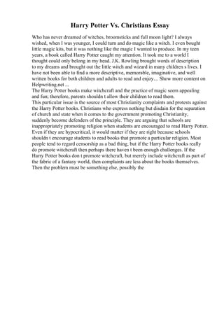 Harry Potter Vs. Christians Essay
Who has never dreamed of witches, broomsticks and full moon light? I always
wished, when I was younger, I could turn and do magic like a witch. I even bought
little magic kits, but it was nothing like the magic I wanted to produce. In my teen
years, a book called Harry Potter caught my attention. It took me to a world I
thought could only belong in my head. J.K. Rowling brought words of description
to my dreams and brought out the little witch and wizard in many children s lives. I
have not been able to find a more descriptive, memorable, imaginative, and well
written books for both children and adults to read and enjoy.... Show more content on
Helpwriting.net ...
The Harry Potter books make witchcraft and the practice of magic seem appealing
and fun; therefore, parents shouldn t allow their children to read them.
This particular issue is the source of most Christianity complaints and protests against
the Harry Potter books. Christians who express nothing but disdain for the separation
of church and state when it comes to the government promoting Christianity,
suddenly become defenders of the principle. They are arguing that schools are
inappropriately promoting religion when students are encouraged to read Harry Potter.
Even if they are hypocritical, it would matter if they are right because schools
shouldn t encourage students to read books that promote a particular religion. Most
people tend to regard censorship as a bad thing, but if the Harry Potter books really
do promote witchcraft then perhaps there haven t been enough challenges. If the
Harry Potter books don t promote witchcraft, but merely include witchcraft as part of
the fabric of a fantasy world, then complaints are less about the books themselves.
Then the problem must be something else, possibly the
 