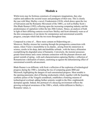 Module a
Whilst texts may be fictitious constructs of composers imaginations, they also
explore and address the societal issues and paradigms of their eras. This is clearly
the case with Mary Shelley s novel, Frankenstein (1818), which draws upon the rise
of Galvanism and the Romantic Movement of the 1800 s, as well as Ridley Scott s
film Blade Runner (1992), reflecting upon the increasing computing industry and the
predominance of capitalism within the late 20th Century. Hence, an analysis of both
in light of their differing contexts reveal how Shelley and Scott ultimately warn us of
the dire consequences of our desire for omnipotence and unrestrained scientific
progress, concepts which link the two texts throughout time.
Composed in a time of ... Show more content on Helpwriting.net ...
Moreover, Shelley stresses her warning through the protagonists connections with
nature, where Victor s insensibility to its charms , arising from his immersion in
science, results in his deep, dark and deathlike solitude , with the heavy alliteration
exemplifying his degraded sense of humanity. Conversely, the monster possesses
greater benevolence and a more intimate connection with the pleasant showers and
genial warmth of spring , with such characterisation capturing Shelley s reflection of
Romanticism s idolisation of nature, cautioning us against the dehumanising effect of
unrestrained scientific advancement.
Blade Runner is no different, with Scott s reflection of the explosion of technological
progress during the 1980 s, including the rise of computing giants IBM and
Microsoft, highlighting the dangers of such unrestrained progress. Most notable is
the opening panoramic shot of blazing smokestacks which, together with the haunting
synthetic pulses of the Vangelis soundtrack, establishes a festering miasma of
technological overload, adding further semiotic weight to the film s nightmarish
dystopian agenda. Indeed, this portrayal of a decaying environment reflects the
growing ecological awareness of the 1980 s, which, whilst different to Shelley s
Romantic values, is
 