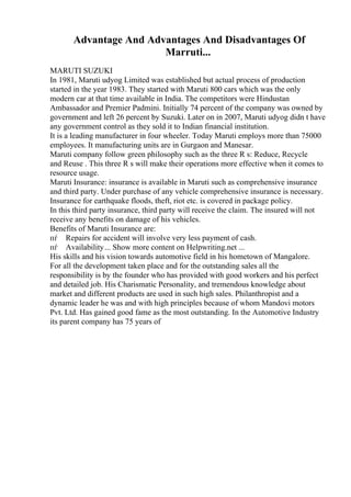 Advantage And Advantages And Disadvantages Of
Marruti...
MARUTI SUZUKI
In 1981, Maruti udyog Limited was established but actual process of production
started in the year 1983. They started with Maruti 800 cars which was the only
modern car at that time available in India. The competitors were Hindustan
Ambassador and Premier Padmini. Initially 74 percent of the company was owned by
government and left 26 percent by Suzuki. Later on in 2007, Maruti udyog didn t have
any government control as they sold it to Indian financial institution.
It is a leading manufacturer in four wheeler. Today Maruti employs more than 75000
employees. It manufacturing units are in Gurgaon and Manesar.
Maruti company follow green philosophy such as the three R s: Reduce, Recycle
and Reuse . This three R s will make their operations more effective when it comes to
resource usage.
Maruti Insurance: insurance is available in Maruti such as comprehensive insurance
and third party. Under purchase of any vehicle comprehensive insurance is necessary.
Insurance for earthquake floods, theft, riot etc. is covered in package policy.
In this third party insurance, third party will receive the claim. The insured will not
receive any benefits on damage of his vehicles.
Benefits of Maruti Insurance are:
пѓ Repairs for accident will involve very less payment of cash.
пѓ Availability... Show more content on Helpwriting.net ...
His skills and his vision towards automotive field in his hometown of Mangalore.
For all the development taken place and for the outstanding sales all the
responsibility is by the founder who has provided with good workers and his perfect
and detailed job. His Charismatic Personality, and tremendous knowledge about
market and different products are used in such high sales. Philanthropist and a
dynamic leader he was and with high principles because of whom Mandovi motors
Pvt. Ltd. Has gained good fame as the most outstanding. In the Automotive Industry
its parent company has 75 years of
 