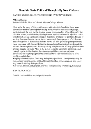 Gandhi s Socio Political Thoughts By Non Violence
GANDHI S SOCIO POLITICAL THOUGHTS BY NON VIOLENCE
*Meenu Sharma
Research Scholar, Dept. of History, Meerut College, Meerut
Abstract In the study of history of human civilization it is found that there was a
continuous trend of torturing the weak by more powerful individuals or groups,
exploitation of the poor by the rich and landed people, neglect of the illiterate by the
educated people, socially overpowering women by men and as such injustices. Such
social injustices are a constant source of discontent giving rise to conflicts. Instead of
solving those conflicts they were always suppressed. In the progress of civilization
and development of humanistic attitude, people are now gradually getting more and
more concerned with Human Rights that demand social justice to all sections of the
society. Extreme poverty and illiteracy among a major section of the population is the
greatest tragedy for India. Also, in the global context a reasonable economic order
through equitable distribution of wealth among different nations and more
particularly among the people of the same country is very much needed to avoid
conflicts and clashes.
Keeping aside these basic facts, only a slogan for peace can t change the society. In
this context, Gandhian socio political thought based on nonviolence can go a long
way towards solving these problems.
Key words Ahimsa, Enlightened Anarchy, Village swaraj, Trusteeship, Sarvodaya
1. INTRODUCTION
Gandhi s political ideas are unique because he
 