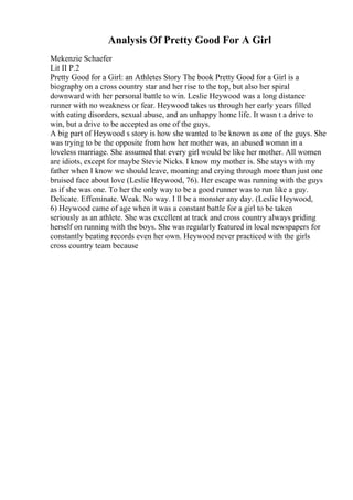 Analysis Of Pretty Good For A Girl
Mekenzie Schaefer
Lit II P.2
Pretty Good for a Girl: an Athletes Story The book Pretty Good for a Girl is a
biography on a cross country star and her rise to the top, but also her spiral
downward with her personal battle to win. Leslie Heywood was a long distance
runner with no weakness or fear. Heywood takes us through her early years filled
with eating disorders, sexual abuse, and an unhappy home life. It wasn t a drive to
win, but a drive to be accepted as one of the guys.
A big part of Heywood s story is how she wanted to be known as one of the guys. She
was trying to be the opposite from how her mother was, an abused woman in a
loveless marriage. She assumed that every girl would be like her mother. All women
are idiots, except for maybe Stevie Nicks. I know my mother is. She stays with my
father when I know we should leave, moaning and crying through more than just one
bruised face about love (Leslie Heywood, 76). Her escape was running with the guys
as if she was one. To her the only way to be a good runner was to run like a guy.
Delicate. Effeminate. Weak. No way. I ll be a monster any day. (Leslie Heywood,
6) Heywood came of age when it was a constant battle for a girl to be taken
seriously as an athlete. She was excellent at track and cross country always priding
herself on running with the boys. She was regularly featured in local newspapers for
constantly beating records even her own. Heywood never practiced with the girls
cross country team because
 
