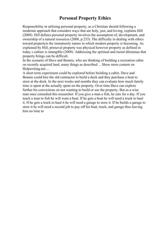 Personal Property Ethics
Responsibility in utilizing personal property, as a Christian should following a
moderate approach that considers ways that are holy, just, and loving, explains Hill
(2008). Hill defines personal property involves the assumption of, development, and
ownership of a natural resources (2008, p.233). The difficulty in dealing with ethics
toward propertyis the immaturely nature in which modern property is becoming. As
explained by Hill, primeval property was physical however property as defined in
today s culture is intangible (2008). Addressing the spiritual and moral dilemmas that
property brings can be difficult.
In the scenario of Dave and Bonnie, who are thinking of building a recreation cabin
on recently acquired land, many things as described ... Show more content on
Helpwriting.net ...
A short term experiment could be explored before building a cabin. Dave and
Bonnie could hire the old contractor to build a dock and they purchase a boat to
store at the dock. In the next weeks and months they can evaluate how much family
time is spent at the actually spent on the property. Over time Dave can explore
further his convictions on not wanting to build or use the property. But as a wise
man once consulted this researcher: If you give a man a fish, he eats for a day. If you
teach a man to fish he will want a boat. If he gets a boat he will need a truck to haul
it. If he gets a truck to haul it he will need a garage to store it. If he builds a garage to
store it he will need a second job to pay off his boat, truck, and garage thus leaving
him no time to
 