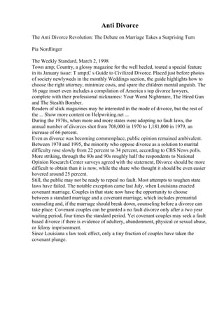 Anti Divorce
The Anti Divorce Revolution: The Debate on Marriage Takes a Surprising Turn
Pia Nordlinger
The Weekly Standard, March 2, 1998
Town amp; Country, a glossy magazine for the well heeled, touted a special feature
in its January issue: T amp;C s Guide to Civilized Divorce. Placed just before photos
of society newlyweds in the monthly Weddings section, the guide highlights how to
choose the right attorney, minimize costs, and spare the children mental anguish. The
16 page insert even includes a compilation of America s top divorce lawyers,
complete with their professional nicknames: Your Worst Nightmare, The Hired Gun
and The Stealth Bomber.
Readers of slick magazines may be interested in the mode of divorce, but the rest of
the ... Show more content on Helpwriting.net ...
During the 1970s, when more and more states were adopting no fault laws, the
annual number of divorces shot from 708,000 in 1970 to 1,181,000 in 1979, an
increase of 66 percent.
Even as divorce was becoming commonplace, public opinion remained ambivalent.
Between 1970 and 1995, the minority who oppose divorce as a solution to marital
difficulty rose slowly from 22 percent to 34 percent, according to CBS News polls.
More striking, through the 80s and 90s roughly half the respondents to National
Opinion Research Center surveys agreed with the statement, Divorce should be more
difficult to obtain than it is now, while the share who thought it should be even easier
hovered around 25 percent.
Still, the public may not be ready to repeal no fault. Most attempts to toughen state
laws have failed. The notable exception came last July, when Louisiana enacted
covenant marriage. Couples in that state now have the opportunity to choose
between a standard marriage and a covenant marriage, which includes premarital
counseling and, if the marriage should break down, counseling before a divorce can
take place. Covenant couples can be granted a no fault divorce only after a two year
waiting period, four times the standard period. Yet covenant couples may seek a fault
based divorce if there is evidence of adultery, abandonment, physical or sexual abuse,
or felony imprisonment.
Since Louisiana s law took effect, only a tiny fraction of couples have taken the
covenant plunge.
 