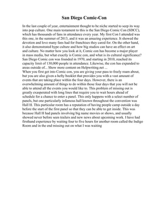 San Diego Comic-Con
In the last couple of year, entertainment thought to be niche started to seep its way
into pop culture. One main testament to this is the San Diego Comic Con (SDCC),
which has thousands of fans in attendance every year. My first Con I attended was
this one, in the summer of 2013, and it was an amazing experience. It showed the
devotion and love many fans had for franchises they cared for. On the other hand,
it also demonstrated hype culture and how big studios can have an effect on art
and culture. No matter how you look at it, Comic con has become a major player
in mass media, but what exactly is Comic con, and what is its cultural significance?
San Diego Comic con was founded in 1970, and starting in 2010, reached its
capacity limit of 130,000 people in attendance. Likewise, the con has expanded to
areas outside of... Show more content on Helpwriting.net ...
When you first get into Comic con, you are giving your pass to freely roam about,
but you are also given a hefty booklet that provides you with a vast amount of
events that are taking place within the four days. However, there is an
overwhelming amount of things to do within those four days that you will not be
able to attend all the events you would like to. This problem of missing out is
greatly exasperated with long lines that require you to wait hours ahead of
schedule for a chance to enter a panel. This only happens with a select number of
panels, but one particularly infamous hall known throughout the convention was
Hall H. This particular room has a reputation of having people camp outside a day
before the start of the first panel so that they can be able to get inside. This was
because Hall H had panels involving big name movies or shows, and usually
showed never before seen trailers and new news about upcoming work. I have had
firsthand experience by waiting four to five hours for another room called the Indigo
Room and in the end missing out on what I was waiting
 