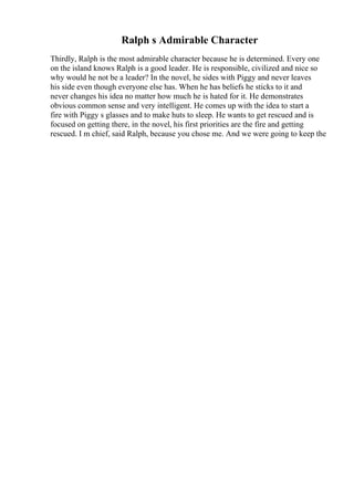 Ralph s Admirable Character
Thirdly, Ralph is the most admirable character because he is determined. Every one
on the island knows Ralph is a good leader. He is responsible, civilized and nice so
why would he not be a leader? In the novel, he sides with Piggy and never leaves
his side even though everyone else has. When he has beliefs he sticks to it and
never changes his idea no matter how much he is hated for it. He demonstrates
obvious common sense and very intelligent. He comes up with the idea to start a
fire with Piggy s glasses and to make huts to sleep. He wants to get rescued and is
focused on getting there, in the novel, his first priorities are the fire and getting
rescued. I m chief, said Ralph, because you chose me. And we were going to keep the
 