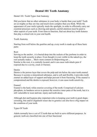 Dental 101 Teeth Anatomy
Dental 101: Tooth Types And Anatomy
Did you know that no other substance in your body is harder than your teeth? Teeth
are as mighty as they are tiny and much more complex than you think. While the
appearance of your smile typically steals the spotlight, in order to efficiently carry out
essential processes such as chewing and speech, careful attention must be paid to
other aspects of your teeth. From form to function, find out about key tooth features
that play a critical role in your oral health.
Tooth Anatomy
Starting from well below the gumline and up, every tooth is made up of these basic
parts:
Root
Serving as the anchor , it is buried deep into the sockets of the jawbone in order to
keep the tooth securely in place. Even though it is not visible to the naked eye, the
root actually makes ... Show more content on Helpwriting.net ...
Similar to the root, it is centrally located, and it can cause individuals pain if
exposed due to a cavity, crack or fracture.
Dentin
Dentin is the porous layer that covers the pulp and sits below the outer tooth enamel.
Because it secretes a mineralized substance, and is soft and flexible, it provides tooth
enamel an added layer of support and helps prevent it from fracturing. If the enamel is
compromised and the dentin is exposed, however, it can cause tooth sensitivity.
Enamel
Enamel is the hard, white exterior covering of the tooth. Comprised of calcium
phosphate, its hardness serves to protect the sensitive inner parts of the tooth, but it is
still vulnerable to wear and tear, injury and tooth decay.
Although diet and hygiene play important roles in keeping your teeth in good shape,
crowding, bite and/or alignment issues due to genetics can also have a big impact on
the condition of your teeth.
Types Of Teeth
Adults normally have a set of 32 teeth that are built to serve different purposes. In
general, teeth are classified into one of four functional
 