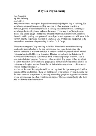 Why Do Dog Sneezing
Dog Sneezing
By Tim Delaney
Jan 4, 2013
Are you concerned about your dogs constant sneezing? If your dog is sneezing, it s
not always a reason for concern. Dog sneezing is often a natural reaction to
particles, pollen, or some other irritant in the dog s nasal membranes. Sneezing is
not always due to allergies or sickness; however, if your dog is suffering from an
illness like kennel cough (Bordetella) or some other bronchial infection, then you
should consider putting your pet on all natural pet health supplements, which can help
support healthy respiratory function in your dog. One product that has proven to be
an excellent solution to dog sneezing, is called Ox E Drops.
There are two types of dog sneezing activities. There is the normal involuntary
reaction to foreign bodies in the dog s membrane that cause the dog just like
humans to sneeze as a natural reaction to remove the irritant; there is also a natural
voluntary habit called Reverse Sneezing. This is a normal activity that dogs will
use voluntarily to remove a discomfort from their nasal passage or throat. This is
akin to the habit of gagging. Pet owners often see their dog gag as if they are about
to vomit this is not always the case gagging is a normal function (in most cases it s a
voluntary activity) to remove discomfort or irritants from the throat. ... Show more
content on Helpwriting.net ...
In contrast, Reverse Sneezing looks like a sucking in of the lips accompanied with a
shaking of the head motion (these are not the only symptoms or reverse sneezing but
the most common symptoms). If your dog s sneezing symptoms appear more serious,
or, are accompanied by other symptoms or signs of illness, owners should take their
pets to the veterinarian for further
 