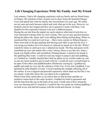 Life Changing Experience With My Family And My Friend
Last summer, I had a life changing experience with my family and my friend Jenny
in Oregon. My intention of this vacation was to show Jenny the beautiful Oregon
views and spend time with my family who moved there two years ago. We rarely
see my aunt and uncle because school and work often get in the way. However, we
booked a trip for last August and flew out to spend two weeks with them. I am
thankful for this experience because I am now a different person.
During the car ride from the airport my uncle asked us what kind of activities we
were interested in doing while we were visiting. This was an easy question because
during the plane ride, Jenny and I were talking about hiking and kayaking. When we
mentioned that we could not wait to go ... Show more content on Helpwriting.net ...
There were kids of all ages pushing and shoving each other to get into the river. I
was trying my hardest not to hit anyone as I placed my kayak on to the dirt. While I
waited for Jenny to catch up to me, I admired my kayak. The blue and green swirls
resembled my eyes and maybe that is why I always chose to use that one. Jenny s
kayak was bright yellow and resembled a floating banana. I stared at my kayak in
the sparkling blue water. I could not wait any longer to jump in and start paddling,
so I climbed in. I double checked that I had my phone in my wristlet under my seat
in case my uncle needed to get in touch with me. I could not wait a second longer to
be apart of the rafters and paddleboarders effortlessly cruising by. I grabbed my
paddle and made my way into the calmness of the river. Every time I paddled, I was
splashed by little droplets of water. I loved watching the sunlight reflecting off of
the surface. It was a magical and peaceful experience which made me feel like I was
in a dream. Little did I know this was about to be a nightmare.
When Uncle Glen called after us, he told us that we had an hour and that we
needed to return back to this same location. I nodded my head in agreement and
felt the heat from the sun on the back of my neck. I made note of how strong the
river was flowing and if I wanted to, I could let the river guide me without paddling. I
sat back in my seat and felt at peace with the world and relaxed. As Jenny
 