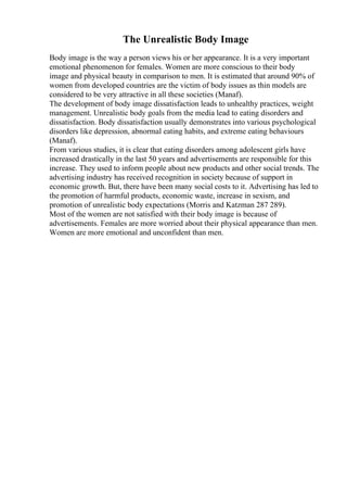 The Unrealistic Body Image
Body image is the way a person views his or her appearance. It is a very important
emotional phenomenon for females. Women are more conscious to their body
image and physical beauty in comparison to men. It is estimated that around 90% of
women from developed countries are the victim of body issues as thin models are
considered to be very attractive in all these societies (Manaf).
The development of body image dissatisfaction leads to unhealthy practices, weight
management. Unrealistic body goals from the media lead to eating disorders and
dissatisfaction. Body dissatisfaction usually demonstrates into various psychological
disorders like depression, abnormal eating habits, and extreme eating behaviours
(Manaf).
From various studies, it is clear that eating disorders among adolescent girls have
increased drastically in the last 50 years and advertisements are responsible for this
increase. They used to inform people about new products and other social trends. The
advertising industry has received recognition in society because of support in
economic growth. But, there have been many social costs to it. Advertising has led to
the promotion of harmful products, economic waste, increase in sexism, and
promotion of unrealistic body expectations (Morris and Katzman 287 289).
Most of the women are not satisfied with their body image is because of
advertisements. Females are more worried about their physical appearance than men.
Women are more emotional and unconfident than men.
 