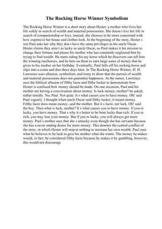The Rocking Horse Winner Symbolism
The Rocking Horse Winner is a short story about Hester, a mother who lives her
life solely in search of wealth and material possessions. She doesn t live her life in
search of companionship or love, instead, she chooses to be more concerned with
how expensive her house and clothes look. In the beginning of the story, Hester s
son Paul asks her why they don t have the same privileges as his uncle Oscar.
Hester claims they aren t as lucky as uncle Oscar, so Paul makes it his mission to
change their fortune and please his mother who has constantly neglected him by
trying to find wealth. He starts riding his toy horse which he discovers can tell him
the winning racehorses, and he bets on them to earn large sums of money that he
gives to his mother on her birthday. Eventually, Paul falls off his rocking horse and
slips into a coma and dies three days later. In The Rocking Horse Winner, D. H.
Lawrence uses allusion, symbolism, and irony to show that the pursuit of wealth
and material possessions does not guarantee happiness. At the outset, Lawrence
uses the biblical allusion of filthy lucre and filthy lucker to demonstrate how
Hester is confused how money should be made. On one occasion, Paul and his
mother are having a conversation about money. Is luck money, mother? he asked,
rather timidly. No, Paul. Not quite. It s what causes you to have money. Oh! said
Paul vaguely. I thought when uncle Oscar said filthy lucker, it meant money.
Filthy lucre does mean money, said the mother. But it s lucre, not luck. Oh! said
the boy. Then what is luck, mother? It s what causes you to have money. If you re
lucky, you have money. That s why it s better to be born lucky than rich. If you re
rich, you may lose your money. But if you re lucky, you will always get more
money. Paul s mother says that she s unlucky even though she has servants because
she has a never ending desire for more money. This denotes the central conflict of
the story, in which Hester will stop at nothing to increase her own wealth. Paul uses
what he believes to be luck to give his mother what she wants. The money he makes
would, in fact, be considered filthy lucre because he makes it by gambling, however,
this would not discourage
 