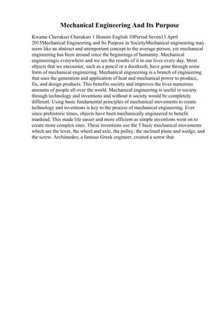 Mechanical Engineering And Its Purpose
Kwame Cherukuri Cherukuri 1 Honors English 10Period Seven13 April
2015Mechanical Engineering and Its Purpose in SocietyMechanical engineering may
seem like an abstract and unimportant concept to the average person, yet mechanical
engineering has been around since the beginnings of humanity. Mechanical
engineeringis everywhere and we see the results of it in our lives every day. Most
objects that we encounter, such as a pencil or a doorknob, have gone through some
form of mechanical engineering. Mechanical engineering is a branch of engineering
that uses the generation and application of heat and mechanical power to produce,
fix, and design products. This benefits society and improves the lives numerous
amounts of people all over the world. Mechanical engineering is useful to society
through technology and inventions and without it society would be completely
different. Using basic fundamental principles of mechanical movements to create
technology and inventions is key to the process of mechanical engineering. Ever
since prehistoric times, objects have been mechanically engineered to benefit
mankind. This made life easier and more efficient as simple inventions went on to
create more complex ones. These inventions use the 5 basic mechanical movements
which are the lever, the wheel and axle, the pulley, the inclined plane and wedge, and
the screw. Archimedes, a famous Greek engineer, created a screw that
 