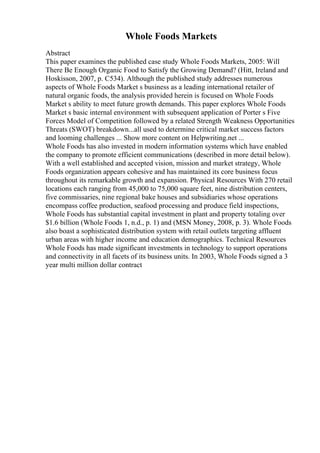 Whole Foods Markets
Abstract
This paper examines the published case study Whole Foods Markets, 2005: Will
There Be Enough Organic Food to Satisfy the Growing Demand? (Hitt, Ireland and
Hoskisson, 2007, p. C534). Although the published study addresses numerous
aspects of Whole Foods Market s business as a leading international retailer of
natural organic foods, the analysis provided herein is focused on Whole Foods
Market s ability to meet future growth demands. This paper explores Whole Foods
Market s basic internal environment with subsequent application of Porter s Five
Forces Model of Competition followed by a related Strength Weakness Opportunities
Threats (SWOT) breakdown...all used to determine critical market success factors
and looming challenges ... Show more content on Helpwriting.net ...
Whole Foods has also invested in modern information systems which have enabled
the company to promote efficient communications (described in more detail below).
With a well established and accepted vision, mission and market strategy, Whole
Foods organization appears cohesive and has maintained its core business focus
throughout its remarkable growth and expansion. Physical Resources With 270 retail
locations each ranging from 45,000 to 75,000 square feet, nine distribution centers,
five commissaries, nine regional bake houses and subsidiaries whose operations
encompass coffee production, seafood processing and produce field inspections,
Whole Foods has substantial capital investment in plant and property totaling over
$1.6 billion (Whole Foods 1, n.d., p. 1) and (MSN Money, 2008, p. 3). Whole Foods
also boast a sophisticated distribution system with retail outlets targeting affluent
urban areas with higher income and education demographics. Technical Resources
Whole Foods has made significant investments in technology to support operations
and connectivity in all facets of its business units. In 2003, Whole Foods signed a 3
year multi million dollar contract
 