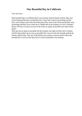 One Beautiful Day In California
Two survivors
One beautiful day in california there were tommy and his family and his dog were
in the backyard having a normal day but 1 hour later winds were picking up fast
they went inside to get some food and when they went in the front yard people were
screaming and they were winds up to 70mph and in the distance we saw a tornado!
Hurry! We have to leave now go in the house as quick as possible now hurry hurry
hurry!
They got out as quick as possible but the tornado was right on there tail so tommy
and his dog rushed out as soon as possible but it was too late the tornado picked up
tommy and his dog. The rest of the family was crying everyone tried to chase the
tornado but it was too fast they left in a rush crying there was nothing
 