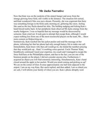 Mr Jacks Narrative
Now that Kate was on the outskirts of the airport hanger and away from the
strange glowing force field, still visible in the distance. The situation felt surreal,
and Kate wondered if this was just a dream. Presently, she was cognizant that there
was something foreign in the brisk early morning air, glittering like snow, feeling
like sand as the tiny flecks dusted her skin. The bulldog nudging and licking Kate s
hand forced reality back. In her peripheral, Kate observed Mr.Jacks emerge from the
nearby hedgerow. I was so hopeful that my message would be discovered by
someone. Kate cried out. It took guts to attempt that escape Kate, although I would
expect nothing less from one of the most resourceful players on the team, Mr.... Show
more content on Helpwriting.net ...
Instinctively, Kate reached into her jacket pocket and read the message on her
phone, informing her that her phone had only enough battery life to make one call.
Immedialtely, Kate knew who that call would go to, she dialed the numbers praying
that they would pick up... Kate? A soothing voice queried. Uncle Thomas! Kate,
breathlessly continued I need your expertise, my coach and I managed to escape the
force field here at the Philadelphia airport, and due to the fact, you are one of the
brainiest people on the planet, I did not consider anyone else, Furthermore, I
acquired an object you will find extremely interesting. Simultaneously, Kate s hand
closed around the apple in her pocket. Would you mind coming and picking us up?
We are on the corner of Glen Avenue approximately one half mile adjacent to the
airport. I am on my way Kate, Her uncle replied, and then added, I am so elated you
are safe, I will inform your family of where you are. Kate s phone abruptly went
 