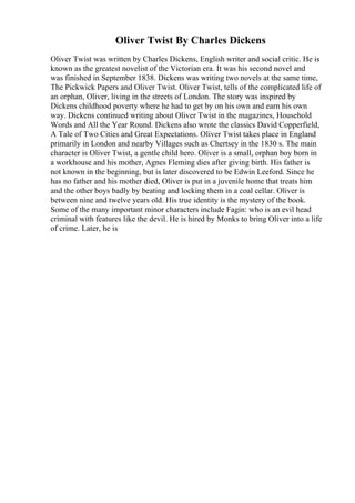 Oliver Twist By Charles Dickens
Oliver Twist was written by Charles Dickens, English writer and social critic. He is
known as the greatest novelist of the Victorian era. It was his second novel and
was finished in September 1838. Dickens was writing two novels at the same time,
The Pickwick Papers and Oliver Twist. Oliver Twist, tells of the complicated life of
an orphan, Oliver, living in the streets of London. The story was inspired by
Dickens childhood poverty where he had to get by on his own and earn his own
way. Dickens continued writing about Oliver Twist in the magazines, Household
Words and All the Year Round. Dickens also wrote the classics David Copperfield,
A Tale of Two Cities and Great Expectations. Oliver Twist takes place in England
primarily in London and nearby Villages such as Chertsey in the 1830 s. The main
character is Oliver Twist, a gentle child hero. Oliver is a small, orphan boy born in
a workhouse and his mother, Agnes Fleming dies after giving birth. His father is
not known in the beginning, but is later discovered to be Edwin Leeford. Since he
has no father and his mother died, Oliver is put in a juvenile home that treats him
and the other boys badly by beating and locking them in a coal cellar. Oliver is
between nine and twelve years old. His true identity is the mystery of the book.
Some of the many important minor characters include Fagin: who is an evil head
criminal with features like the devil. He is hired by Monks to bring Oliver into a life
of crime. Later, he is
 