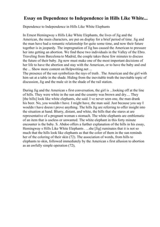 Essay on Dependence to Independence in Hills Like White...
Dependence to Independence in Hills Like White Elephants
In Ernest Hemingway s Hills Like White Elephants, the lives of Jig and the
American, the main characters, are put on display for a brief period of time. Jig and
the man have had a romantic relationship for quite some time, and now their future
together is in jeopardy. The impregnation of Jig has caused the American to pressure
her into getting an abortion. We find these two individuals in the Valley of the Ebro.
Traveling from Barcelona to Madrid, the couple takes these few minutes to discuss
the future of their baby. Jig now must make one of the most important decisions of
her life to have the abortion and stay with the American, or to have the baby and end
the ... Show more content on Helpwriting.net ...
The presence of the sun symbolizes the rays of truth . The American and the girl with
him sat at a table in the shade. Hiding from the inevitable truth the inevitable topic of
discussion, Jig and the male sit in the shade of the rail station.
During Jig and the American s first conversation, the girl is ...looking off at the line
of hills. They were white in the sun and the country was brown and dry.... They
[the hills] look like white elephants, she said. I ve never seen one, the man drank
his beer. No, you wouldn t have. I might have, the man said. Just because you say I
wouldn t have doesn t prove anything. The hills Jig are referring to offer insight into
the situation at hand. Blurry, distant, and white, the hills that she stares at are
representative of a pregnant woman s stomach. The white elephants are emblematic
of an item that is useless or unwanted. The white elephant in this forty minute
encounter is the baby. S. Abdoo offers a further explanation of the hills in his essay,
Hemingway s Hills Like White Elephants . ...she [Jig] ruminates that it is not so
much that the hills look like elephants as that the color of them in the sun reminds
her of the coloring of their skin (72). The association of words, from hills to
elephants to skin, followed immediately by the American s first allusion to abortion
as an awfully simple operation (72),
 