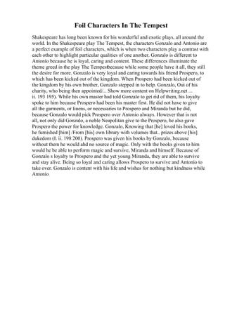 Foil Characters In The Tempest
Shakespeare has long been known for his wonderful and exotic plays, all around the
world. In the Shakespeare play The Tempest, the characters Gonzalo and Antonio are
a perfect example of foil characters, which is when two characters play a contrast with
each other to highlight particular qualities of one another. Gonzalo is different to
Antonio because he is loyal, caring and content. These differences illuminate the
theme greed in the play The Tempestbecause while some people have it all, they still
the desire for more. Gonzalo is very loyal and caring towards his friend Prospero, to
which has been kicked out of the kingdom. When Prospero had been kicked out of
the kingdom by his own brother, Gonzalo stepped in to help. Gonzalo, Out of his
charity, who being then appointed/... Show more content on Helpwriting.net ...
ii. 193 195). While his own master had told Gonzalo to get rid of them, his loyalty
spoke to him because Prospero had been his master first. He did not have to give
all the garments, or linens, or necessaries to Prospero and Miranda but he did,
because Gonzalo would pick Prospero over Antonio always. However that is not
all, not only did Gonzalo, a noble Neapolitan give to the Prospero, he also gave
Prospero the power for knowledge. Gonzalo, Knowing that [he] loved his books,
he furnished [him] /From [his] own library with volumes that.. prizes above [his]
dukedom (I. ii. 198 200). Prospero was given his books by Gonzalo, because
without them he would ahd no source of magic. Only with the books given to him
would he be able to perform magic and survive, Miranda and himself. Because of
Gonzalo s loyalty to Prospero and the yet young Miranda, they are able to survive
and stay alive. Being so loyal and caring allows Prospero to survive and Antonio to
take over. Gonzalo is content with his life and wishes for nothing but kindness while
Antonio
 