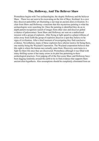 The, Holloway, And The Believer Shaw
Prometheus begins with Two archaeologists, the skeptic Holloway and the believer
Shaw . These two are seen to be excavating on the Isle of Skye, Scotland. In a cave
they discover paleolithic art illustrating a star map an ancient alien civilization. It s
clear from Shaw and Holloway s reactions that this mysterious painting is what the
archaeologists were searching for. Once the painting is identified they do an in
depth pattern recognition search of images from other sites and discover global
evidence of paleocontact. Soon Shaw and Holloway are sent on a undisclosed
mission with a group of explorers. After flying at light speed to a planet trillions of
miles away from Earth the group of explorers discover a spot they believe to be
signs of civilization. After a brief moment of investigating they find conclusive
evidence. Nevertheless, many of these explorers have ulterior motive for being there,
one mainly being the Weyland Corporation. The Weyland corporation believes that
this sight is where the human race actually came from. Discovery soon turns to a
fight for there life once they are discovered. Prometheus although it was filled with
many thrilling scenes it has many errors in its plot line pertaining to there
archeological practices. First judging off of the first scene Shaw and Holloway have
been digging randomly around the earth to try to find evidence that supports there
ancient alien hypothesis. Also assumptions should be completely eliminated from an
 