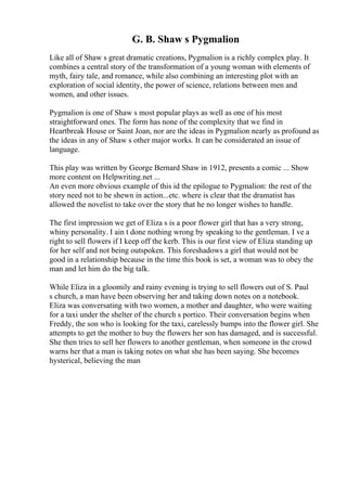 G. B. Shaw s Pygmalion
Like all of Shaw s great dramatic creations, Pygmalion is a richly complex play. It
combines a central story of the transformation of a young woman with elements of
myth, fairy tale, and romance, while also combining an interesting plot with an
exploration of social identity, the power of science, relations between men and
women, and other issues.
Pygmalion is one of Shaw s most popular plays as well as one of his most
straightforward ones. The form has none of the complexity that we find in
Heartbreak House or Saint Joan, nor are the ideas in Pygmalion nearly as profound as
the ideas in any of Shaw s other major works. It can be considerated an issue of
language.
This play was written by George Bernard Shaw in 1912, presents a comic ... Show
more content on Helpwriting.net ...
An even more obvious example of this id the epilogue to Pygmalion: the rest of the
story need not to be shewn in action...etc. where is clear that the dramatist has
allowed the novelist to take over the story that he no longer wishes to handle.
The first impression we get of Eliza s is a poor flower girl that has a very strong,
whiny personality. I ain t done nothing wrong by speaking to the gentleman. I ve a
right to sell flowers if I keep off the kerb. This is our first view of Eliza standing up
for her self and not being outspoken. This foreshadows a girl that would not be
good in a relationship because in the time this book is set, a woman was to obey the
man and let him do the big talk.
While Eliza in a gloomily and rainy evening is trying to sell flowers out of S. Paul
s church, a man have been observing her and taking down notes on a notebook.
Eliza was conversating with two women, a mother and daughter, who were waiting
for a taxi under the shelter of the church s portico. Their conversation begins when
Freddy, the son who is looking for the taxi, carelessly bumps into the flower girl. She
attempts to get the mother to buy the flowers her son has damaged, and is successful.
She then tries to sell her flowers to another gentleman, when someone in the crowd
warns her that a man is taking notes on what she has been saying. She becomes
hysterical, believing the man
 
