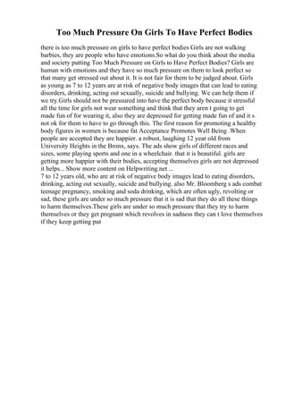 Too Much Pressure On Girls To Have Perfect Bodies
there is too much pressure on girls to have perfect bodies Girls are not walking
barbies, they are people who have emotions.So what do you think about the media
and society putting Too Much Pressure on Girls to Have Perfect Bodies? Girls are
human with emotions and they have so much pressure on them to look perfect so
that many get stressed out about it. It is not fair for them to be judged about. Girls
as young as 7 to 12 years are at risk of negative body images that can lead to eating
disorders, drinking, acting out sexually, suicide and bullying. We can help them if
we try.Girls should not be pressured into have the perfect body because it stressful
all the time for girls not wear something and think that they aren t going to get
made fun of for wearing it, also they are depressed for getting made fun of and it s
not ok for them to have to go through this. The first reason for promoting a healthy
body figures in women is because fat Acceptance Promotes Well Being .When
people are accepted they are happier. a robust, laughing 12 year old from
University Heights in the Bronx, says. The ads show girls of different races and
sizes, some playing sports and one in a wheelchair. that it is beautiful. girls are
getting more happier with their bodies, accepting themselves girls are not depressed
it helps... Show more content on Helpwriting.net ...
7 to 12 years old, who are at risk of negative body images lead to eating disorders,
drinking, acting out sexually, suicide and bullying. also Mr. Bloomberg s ads combat
teenage pregnancy, smoking and soda drinking, which are often ugly, revolting or
sad, these girls are under so much pressure that it is sad that they do all these things
to harm themselves.These girls are under so much pressure that they try to harm
themselves or they get pregnant which revolves in sadness they can t love themselves
if they keep getting put
 